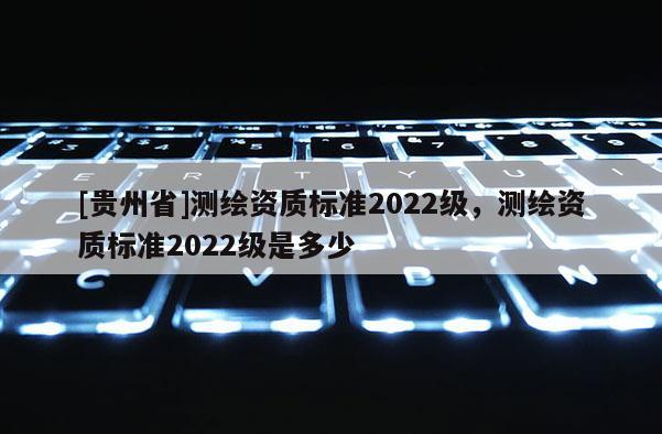 [贵州省]测绘资质标准2022级，测绘资质标准2022级是多少