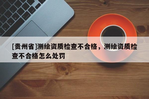 [贵州省]测绘资质检查不合格，测绘资质检查不合格怎么处罚
