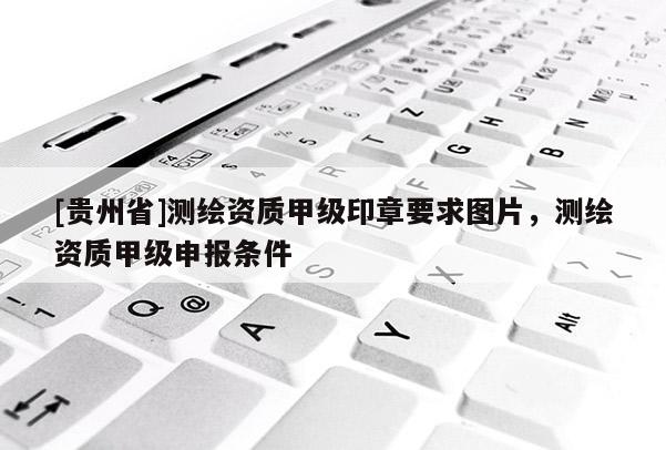 [贵州省]测绘资质甲级印章要求图片，测绘资质甲级申报条件