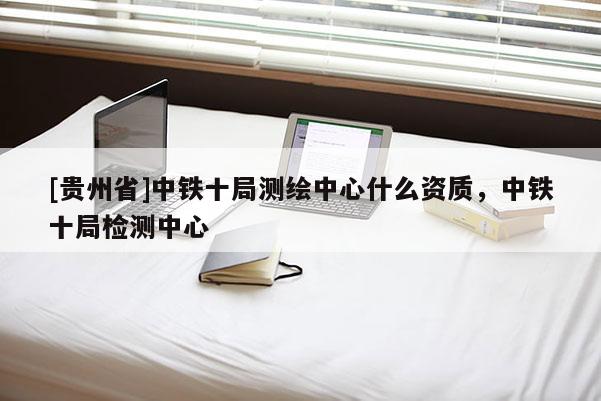 [贵州省]中铁十局测绘中心什么资质，中铁十局检测中心