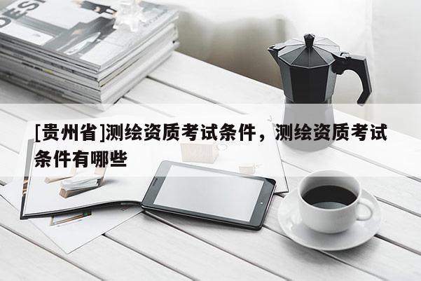 [贵州省]测绘资质考试条件，测绘资质考试条件有哪些