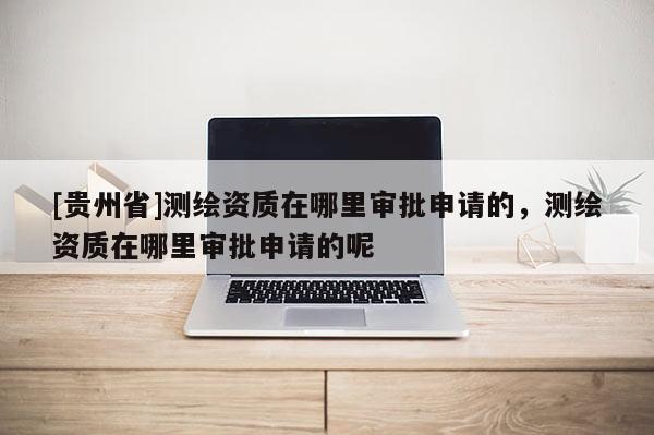 [贵州省]测绘资质在哪里审批申请的，测绘资质在哪里审批申请的呢