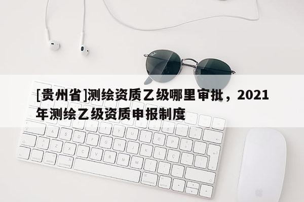 [贵州省]测绘资质乙级哪里审批，2021年测绘乙级资质申报制度