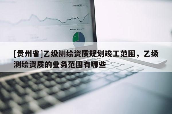 [贵州省]乙级测绘资质规划竣工范围，乙级测绘资质的业务范围有哪些