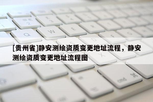 [贵州省]静安测绘资质变更地址流程，静安测绘资质变更地址流程图