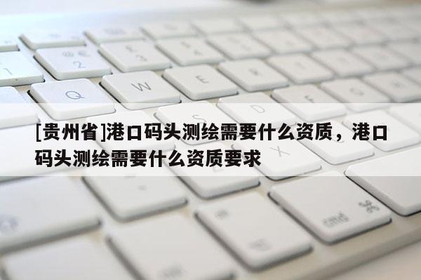 [贵州省]港口码头测绘需要什么资质，港口码头测绘需要什么资质要求