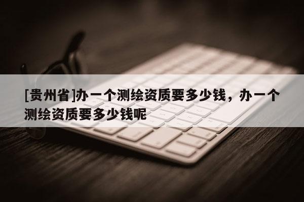 [贵州省]办一个测绘资质要多少钱，办一个测绘资质要多少钱呢