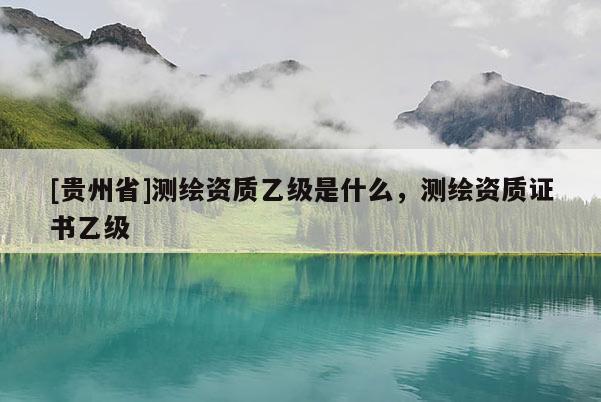 [贵州省]测绘资质乙级是什么，测绘资质证书乙级