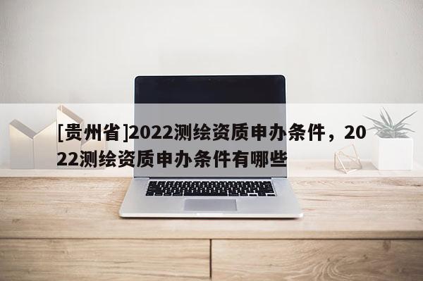 [贵州省]2022测绘资质申办条件，2022测绘资质申办条件有哪些