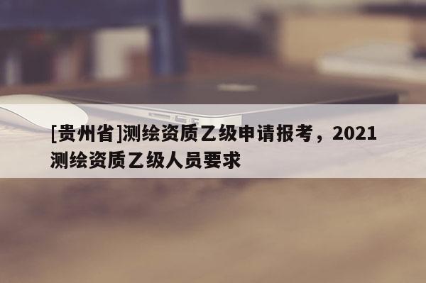 [贵州省]测绘资质乙级申请报考，2021测绘资质乙级人员要求
