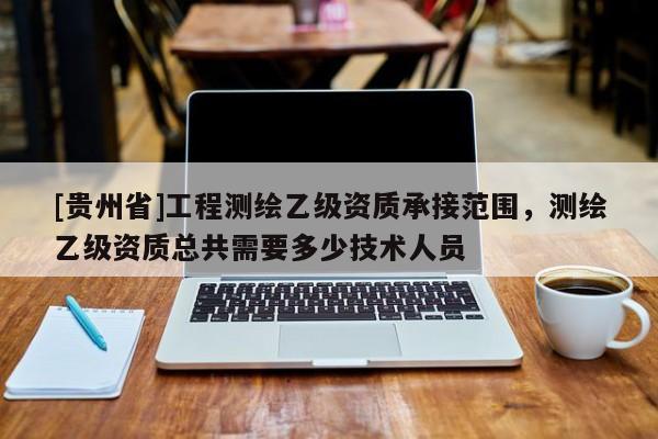 [贵州省]工程测绘乙级资质承接范围，测绘乙级资质总共需要多少技术人员