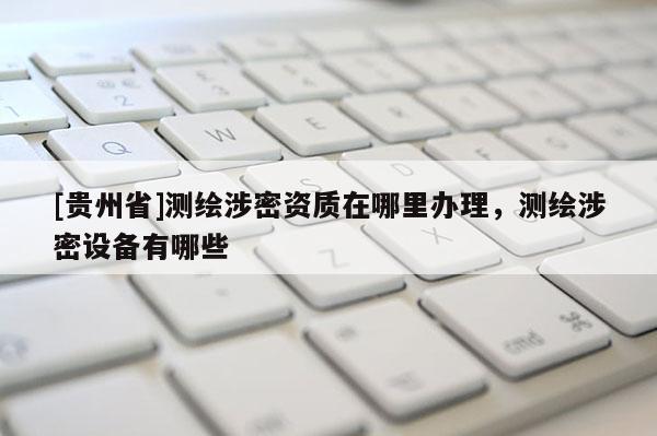 [贵州省]测绘涉密资质在哪里办理，测绘涉密设备有哪些