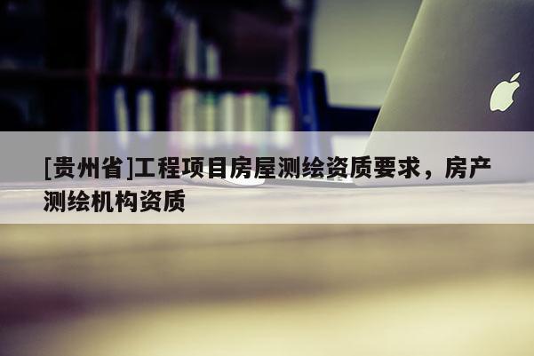 [贵州省]工程项目房屋测绘资质要求，房产测绘机构资质