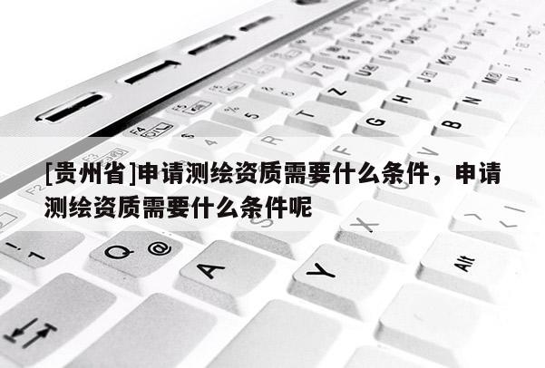 [贵州省]申请测绘资质需要什么条件，申请测绘资质需要什么条件呢
