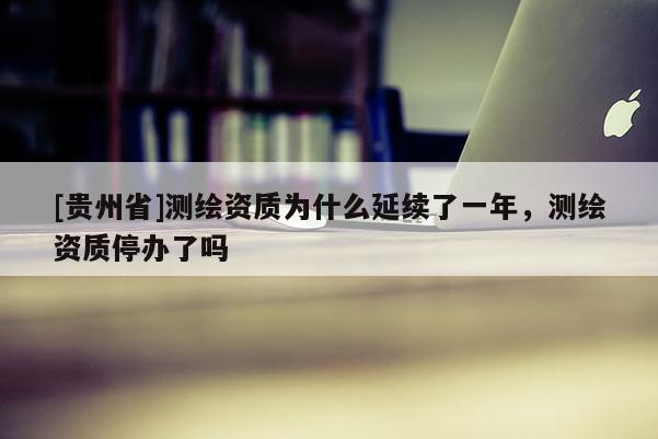 [贵州省]测绘资质为什么延续了一年，测绘资质停办了吗