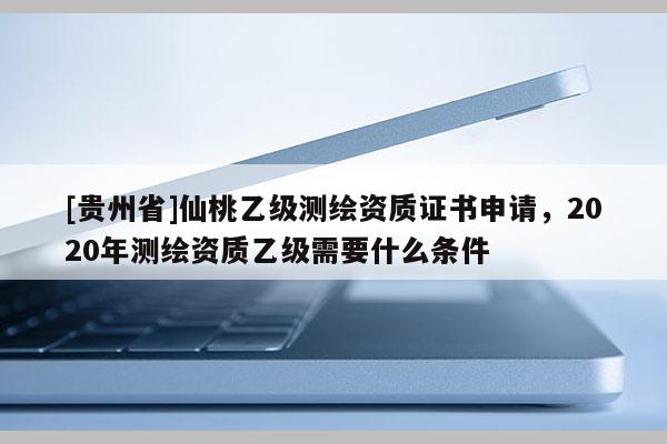 [贵州省]仙桃乙级测绘资质证书申请，2020年测绘资质乙级需要什么条件