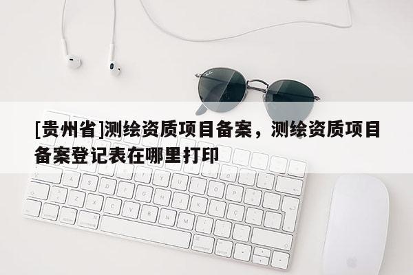 [贵州省]测绘资质项目备案，测绘资质项目备案登记表在哪里打印