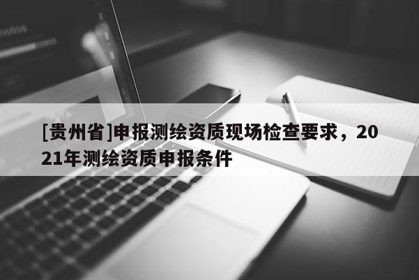 [贵州省]申报测绘资质现场检查要求，2021年测绘资质申报条件