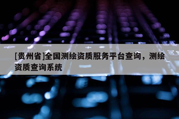 [贵州省]全国测绘资质服务平台查询，测绘资质查询系统