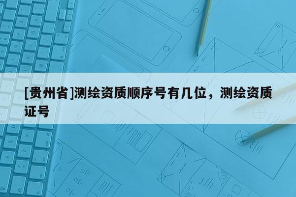 [贵州省]测绘资质顺序号有几位，测绘资质证号
