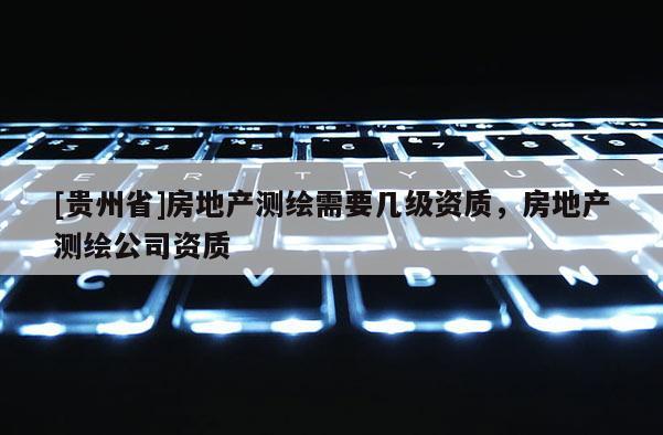 [贵州省]房地产测绘需要几级资质，房地产测绘公司资质