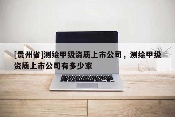 [贵州省]测绘甲级资质上市公司，测绘甲级资质上市公司有多少家