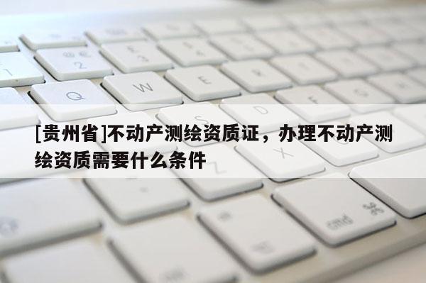 [贵州省]不动产测绘资质证，办理不动产测绘资质需要什么条件