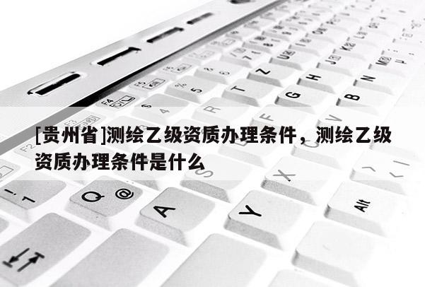 [贵州省]测绘乙级资质办理条件，测绘乙级资质办理条件是什么
