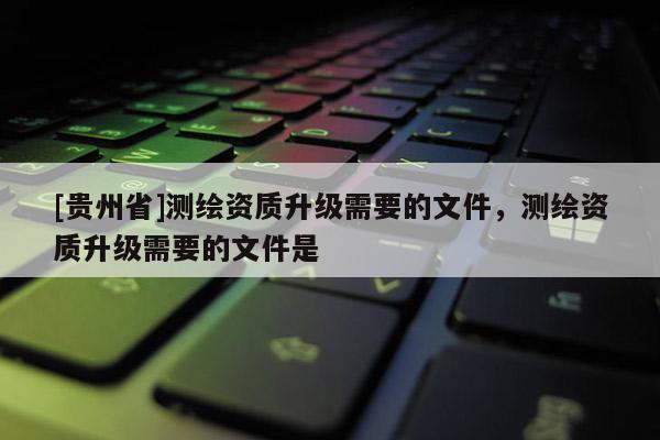 [贵州省]测绘资质升级需要的文件，测绘资质升级需要的文件是