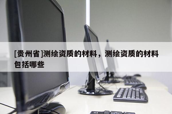 [贵州省]测绘资质的材料，测绘资质的材料包括哪些