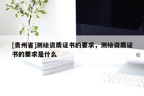 [贵州省]测绘资质证书的要求，测绘资质证书的要求是什么