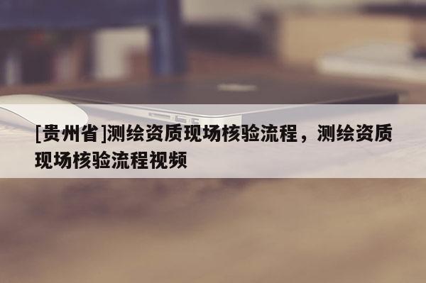 [贵州省]测绘资质现场核验流程，测绘资质现场核验流程视频