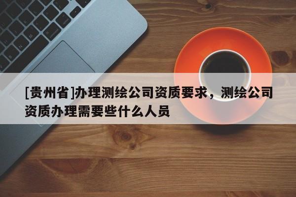 [贵州省]办理测绘公司资质要求，测绘公司资质办理需要些什么人员