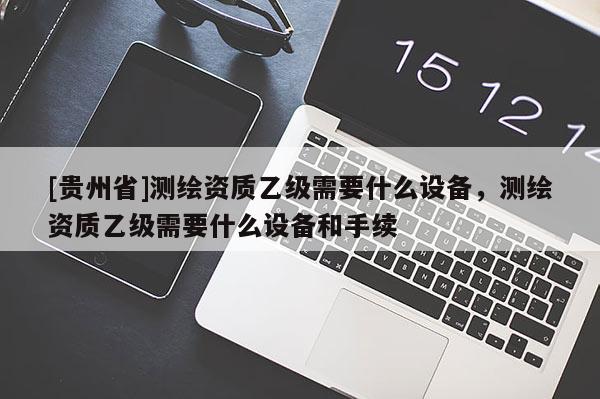 [贵州省]测绘资质乙级需要什么设备，测绘资质乙级需要什么设备和手续