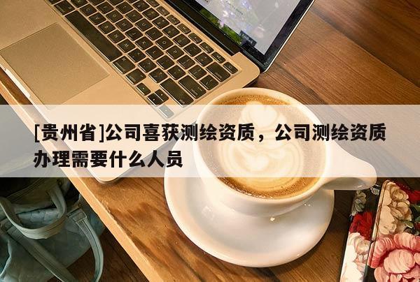 [贵州省]公司喜获测绘资质，公司测绘资质办理需要什么人员
