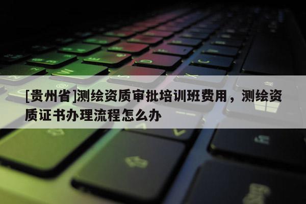 [贵州省]测绘资质审批培训班费用，测绘资质证书办理流程怎么办