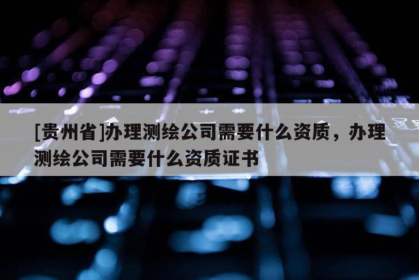 [贵州省]办理测绘公司需要什么资质，办理测绘公司需要什么资质证书