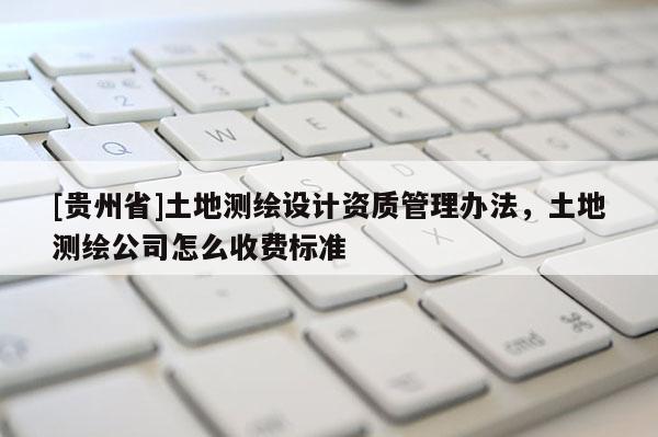 [贵州省]土地测绘设计资质管理办法，土地测绘公司怎么收费标准