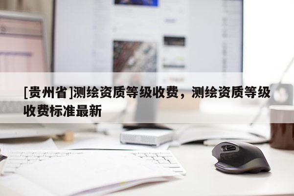 [贵州省]测绘资质等级收费，测绘资质等级收费标准最新