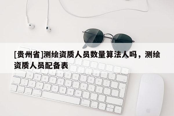 [贵州省]测绘资质人员数量算法人吗，测绘资质人员配备表