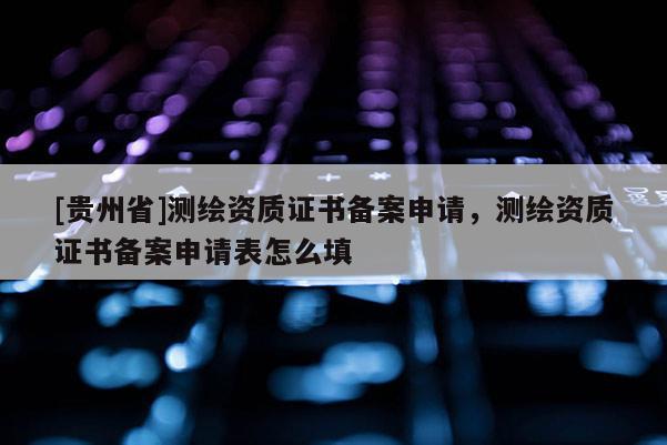 [贵州省]测绘资质证书备案申请，测绘资质证书备案申请表怎么填