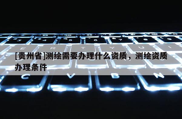 [贵州省]测绘需要办理什么资质，测绘资质办理条件