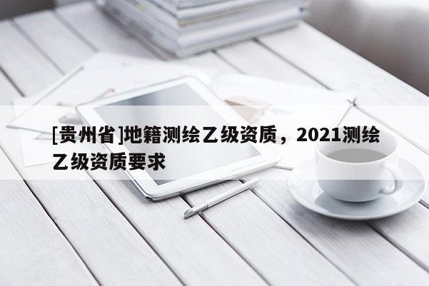 [贵州省]地籍测绘乙级资质，2021测绘乙级资质要求