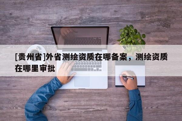 [贵州省]外省测绘资质在哪备案，测绘资质在哪里审批