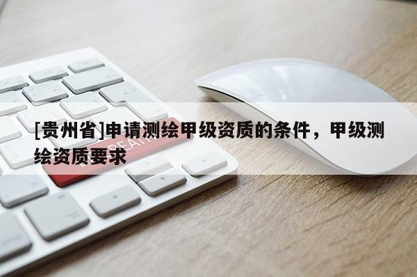 [贵州省]申请测绘甲级资质的条件，甲级测绘资质要求