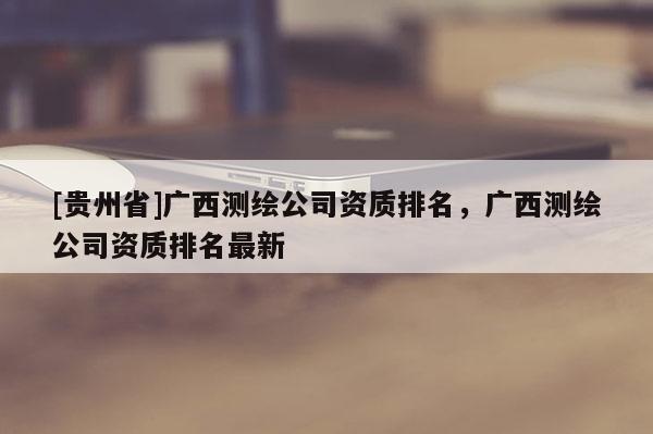 [贵州省]广西测绘公司资质排名，广西测绘公司资质排名最新