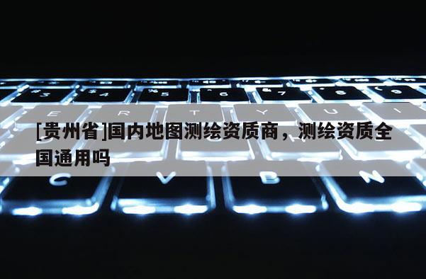 [贵州省]国内地图测绘资质商，测绘资质全国通用吗