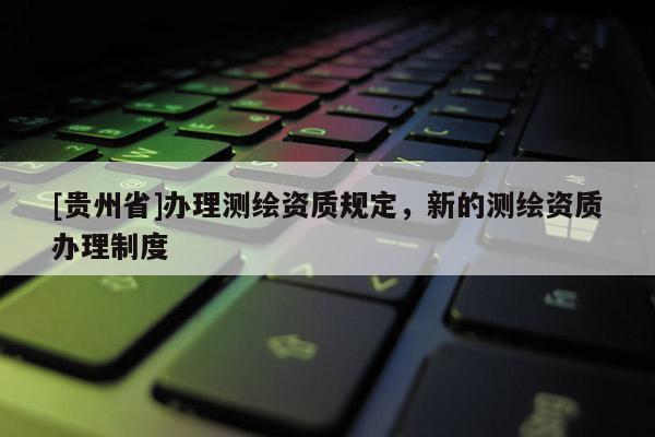 [贵州省]办理测绘资质规定，新的测绘资质办理制度