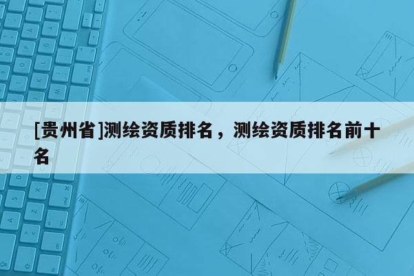 [贵州省]测绘资质排名，测绘资质排名前十名