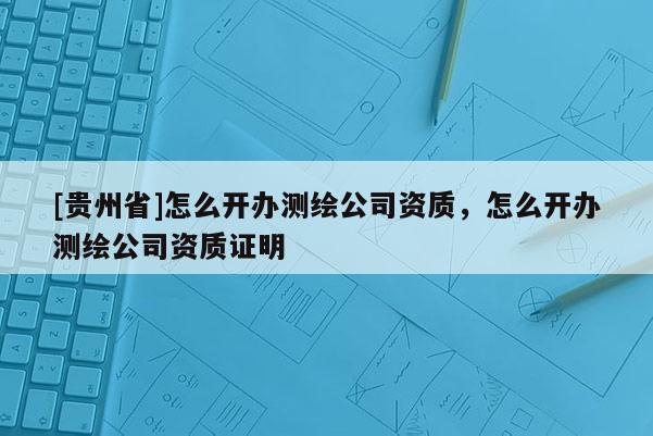 [贵州省]怎么开办测绘公司资质，怎么开办测绘公司资质证明
